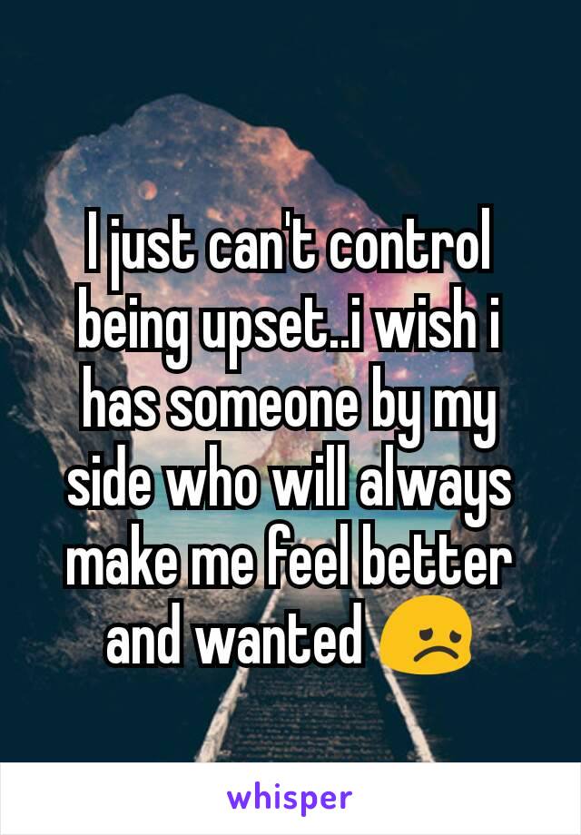 I just can't control being upset..i wish i has someone by my side who will always make me feel better and wanted 😞