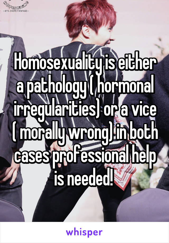 Homosexuality is either a pathology ( hormonal irregularities) or a vice ( morally wrong) in both cases professional help is needed! 