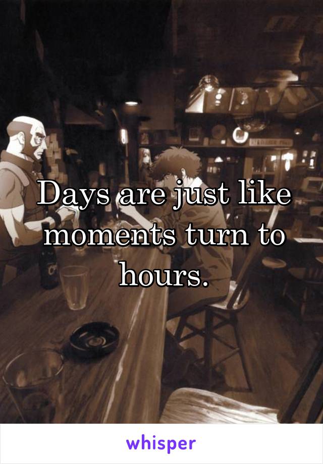 Days are just like moments turn to hours.