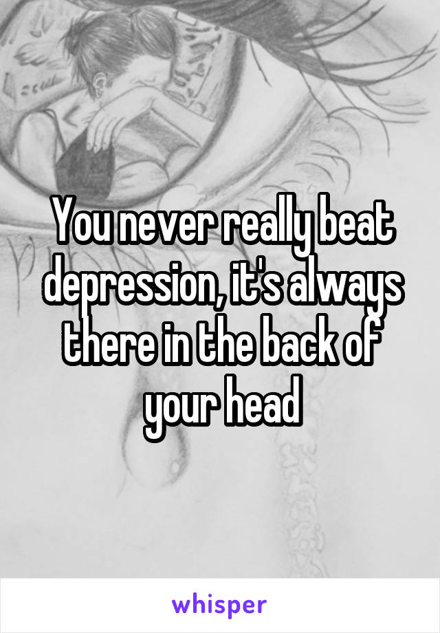 You never really beat depression, it's always there in the back of your head