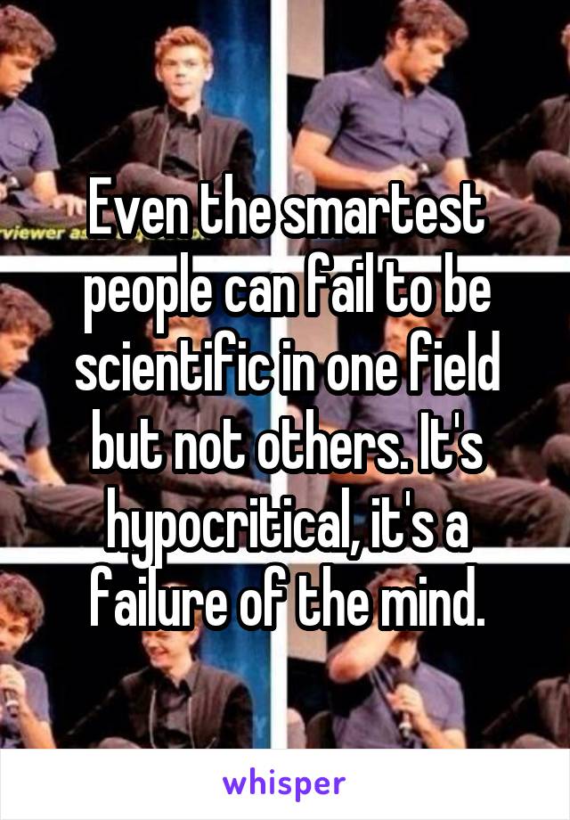 Even the smartest people can fail to be scientific in one field but not others. It's hypocritical, it's a failure of the mind.