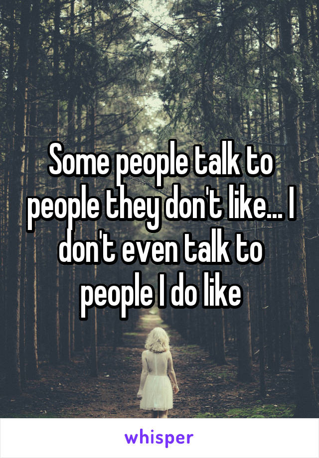 Some people talk to people they don't like... I don't even talk to people I do like