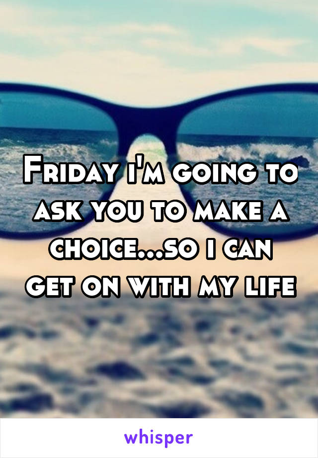 Friday i'm going to ask you to make a choice...so i can get on with my life