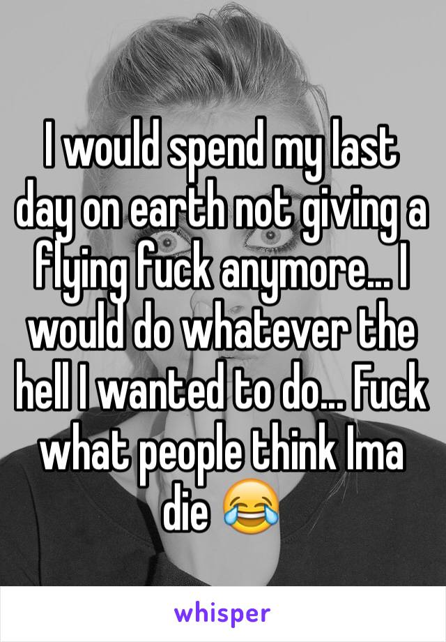 I would spend my last day on earth not giving a flying fuck anymore... I would do whatever the hell I wanted to do... Fuck what people think Ima die 😂