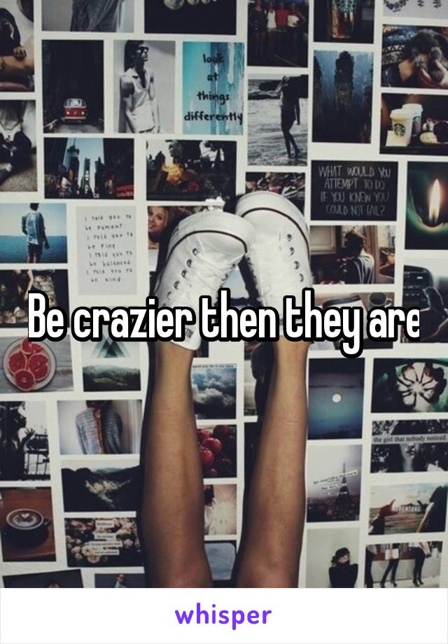 Be crazier then they are