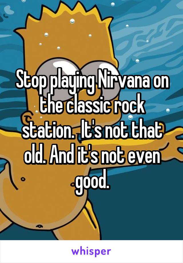 Stop playing Nirvana on the classic rock station.  It's not that old. And it's not even good.