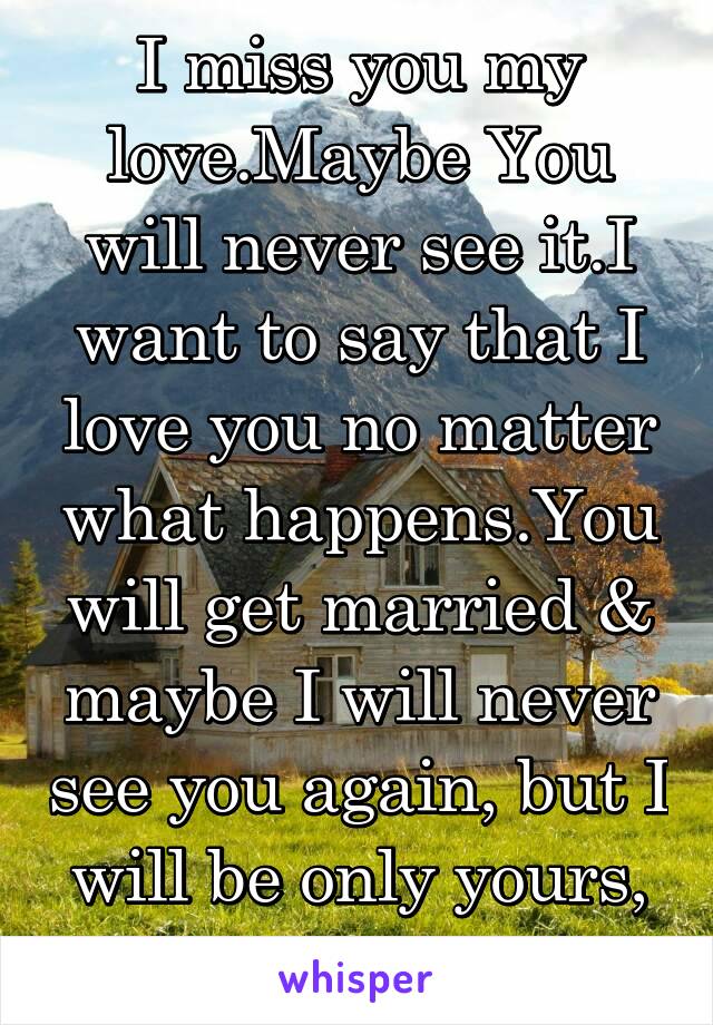 I miss you my love.Maybe You will never see it.I want to say that I love you no matter what happens.You will get married & maybe I will never see you again, but I will be only yours, Loving U Forever.