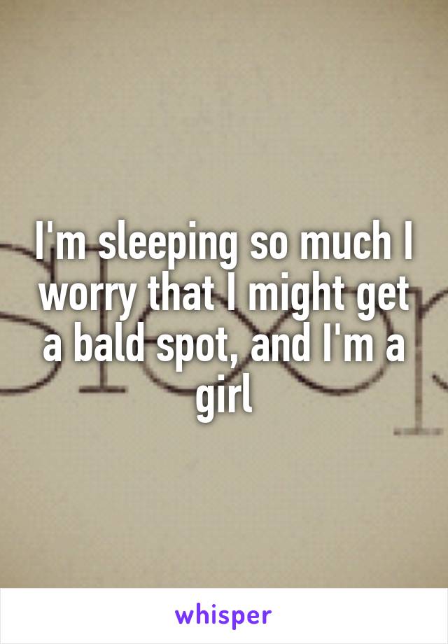 I'm sleeping so much I worry that I might get a bald spot, and I'm a girl