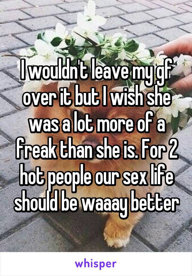 I wouldn't leave my gf over it but I wish she was a lot more of a freak than she is. For 2 hot people our sex life should be waaay better