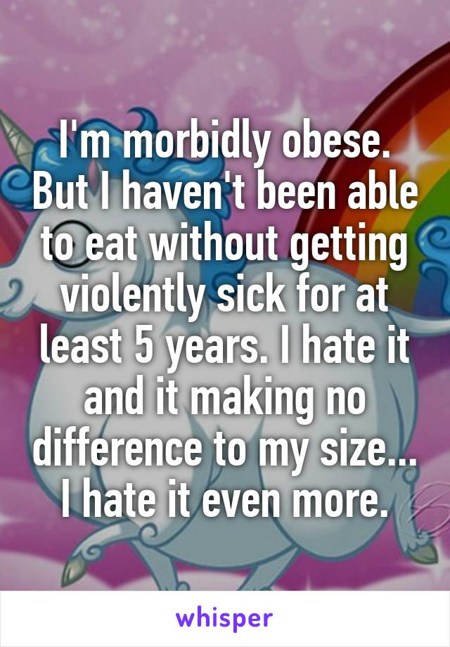 I'm morbidly obese. But I haven't been able to eat without getting violently sick for at least 5 years. I hate it and it making no difference to my size... I hate it even more.