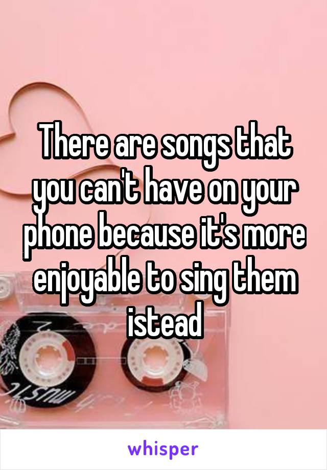 There are songs that you can't have on your phone because it's more enjoyable to sing them istead