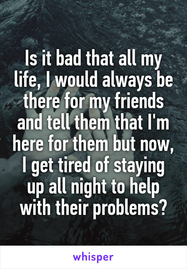 Is it bad that all my life, I would always be there for my friends and tell them that I'm here for them but now, I get tired of staying up all night to help with their problems?