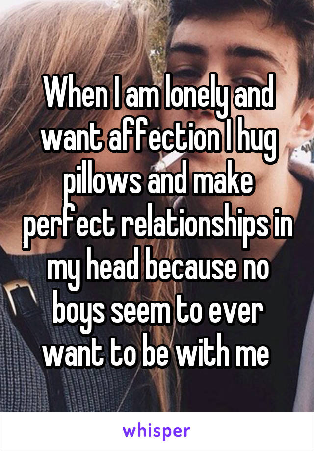 When I am lonely and want affection I hug pillows and make perfect relationships in my head because no boys seem to ever want to be with me 