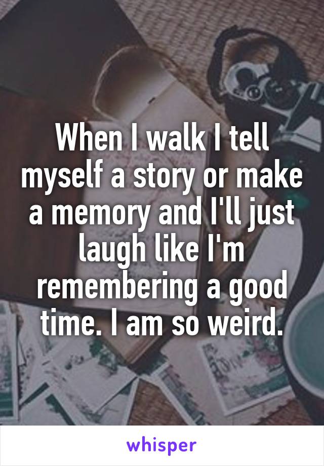 When I walk I tell myself a story or make a memory and I'll just laugh like I'm remembering a good time. I am so weird.