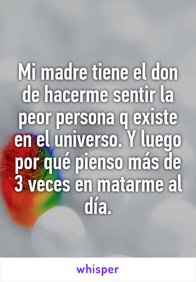 Mi madre tiene el don de hacerme sentir la peor persona q existe en el universo. Y luego por qué pienso más de 3 veces en matarme al día.