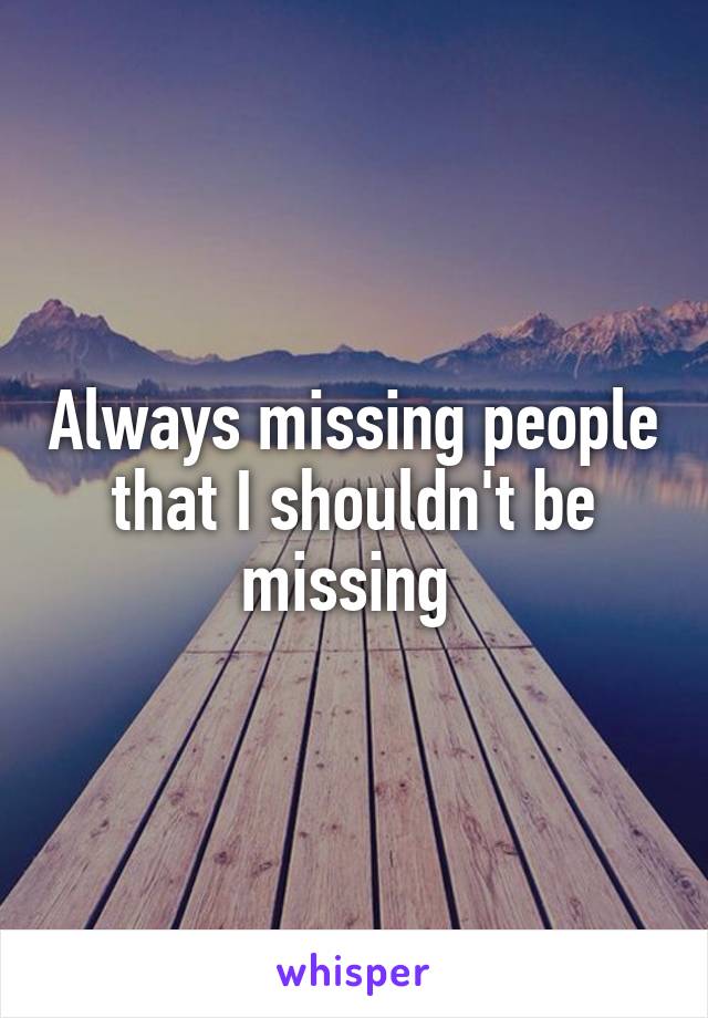 Always missing people that I shouldn't be missing 