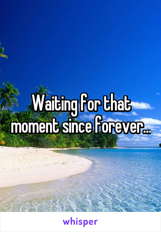 Waiting for that moment since forever...