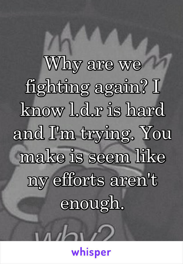 Why are we fighting again? I know l.d.r is hard and I'm trying. You make is seem like ny efforts aren't enough.