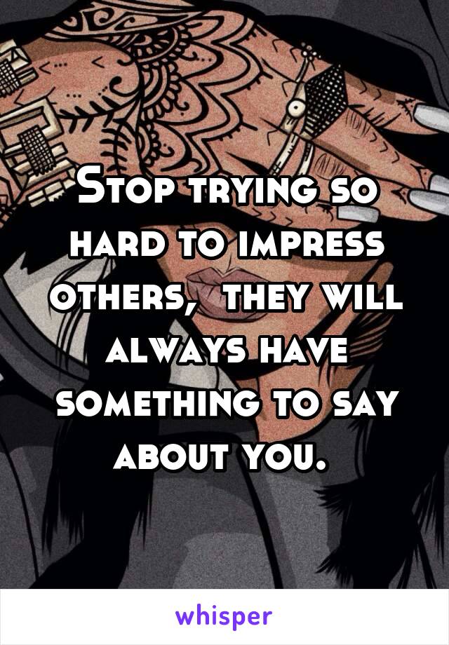 Stop trying so hard to impress others,  they will always have something to say about you. 