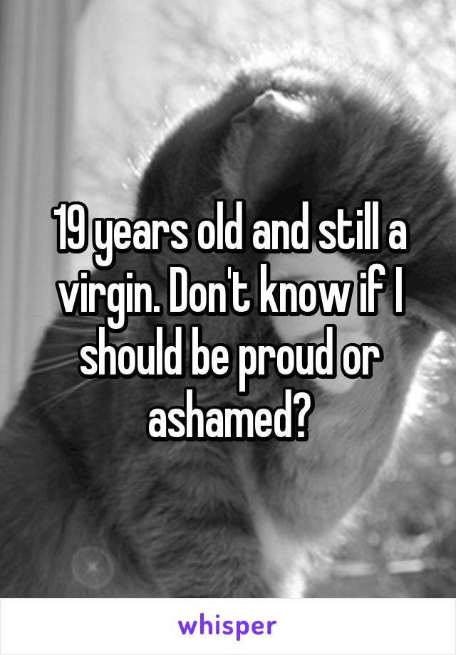 19 years old and still a virgin. Don't know if I should be proud or ashamed?