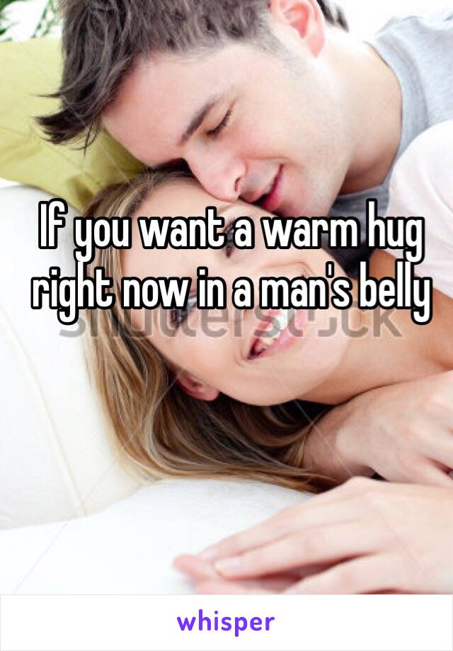 If you want a warm hug right now in a man's belly