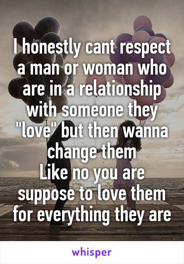 I honestly cant respect a man or woman who are in a relationship with someone they "love" but then wanna change them
Like no you are suppose to love them for everything they are