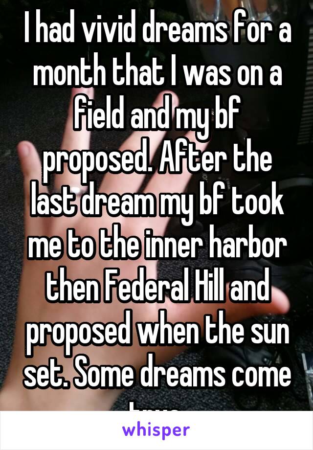 I had vivid dreams for a month that I was on a field and my bf proposed. After the last dream my bf took me to the inner harbor then Federal Hill and proposed when the sun set. Some dreams come true.