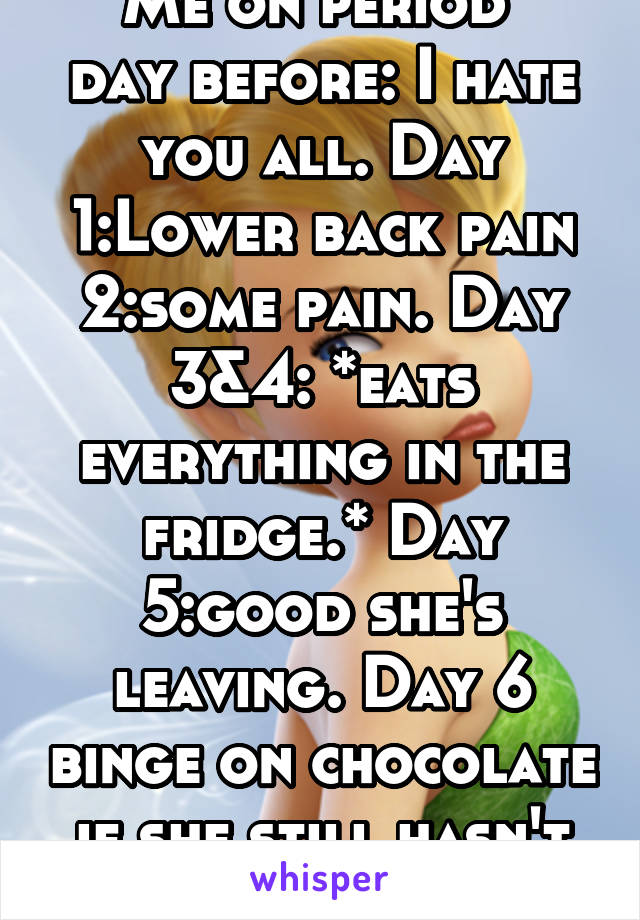 Me on period 
day before: I hate you all. Day 1:Lower back pain 2:some pain. Day 3&4: *eats everything in the fridge.* Day 5:good she's leaving. Day 6 binge on chocolate if she still hasn't left yet.