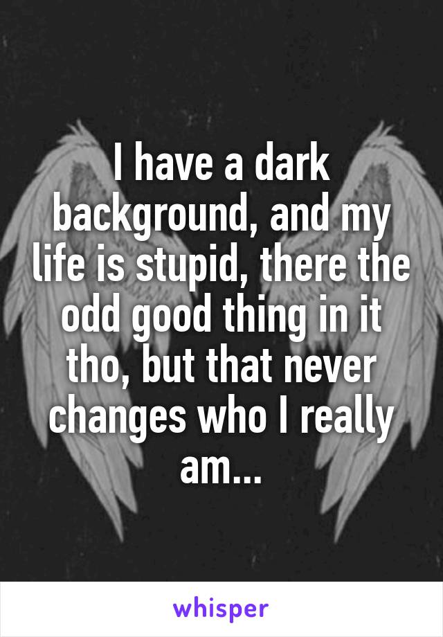 I have a dark background, and my life is stupid, there the odd good thing in it tho, but that never changes who I really am...