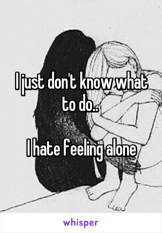 I just don't know what to do.. 

I hate feeling alone