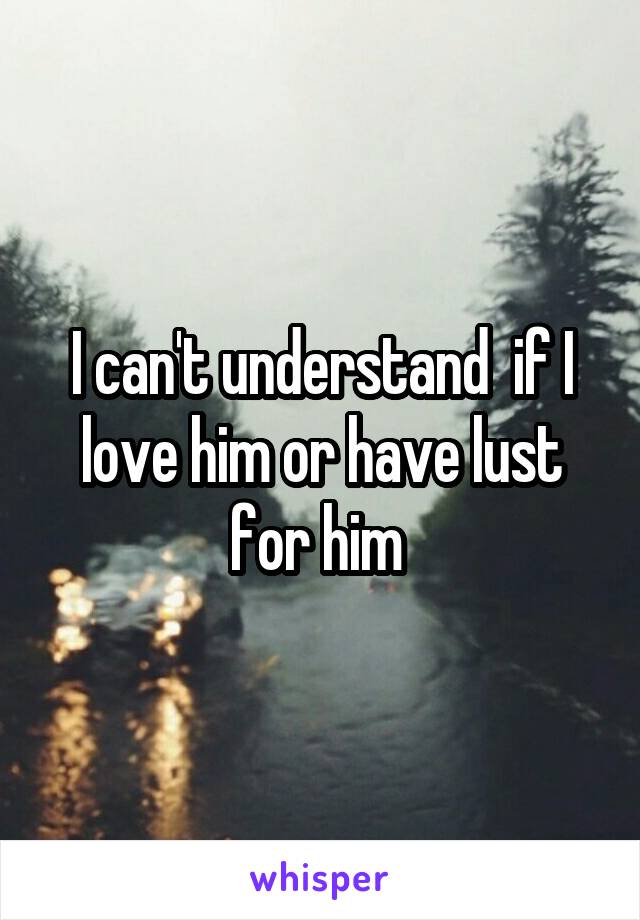 I can't understand  if I love him or have lust for him 