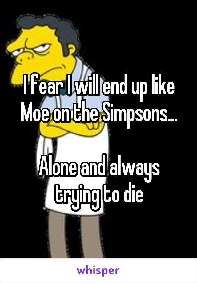 I fear I will end up like Moe on the Simpsons...

Alone and always trying to die