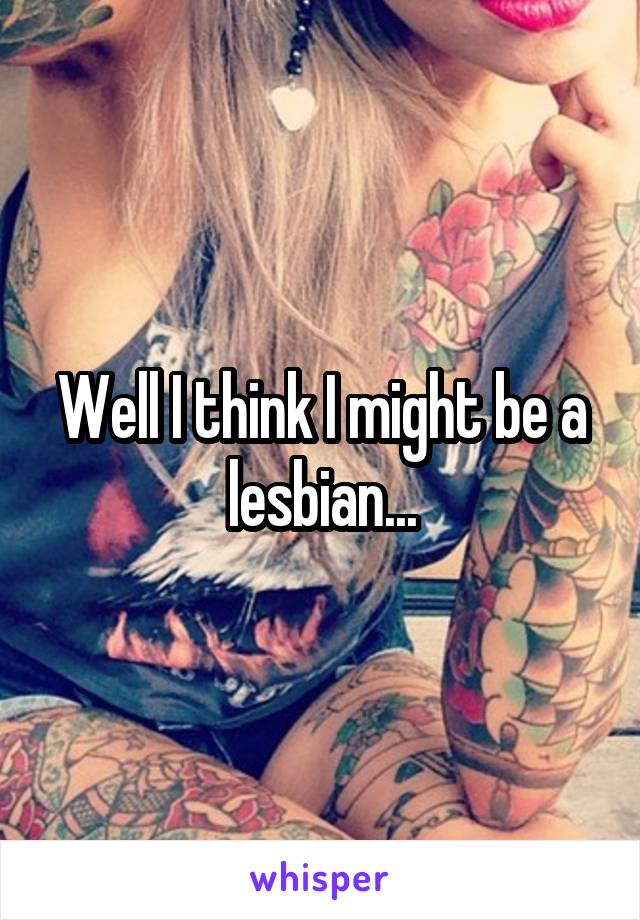 Well I think I might be a lesbian...