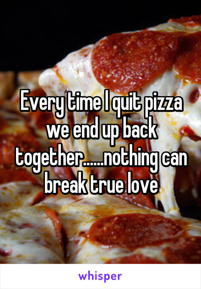 Every time I quit pizza we end up back together......nothing can break true love