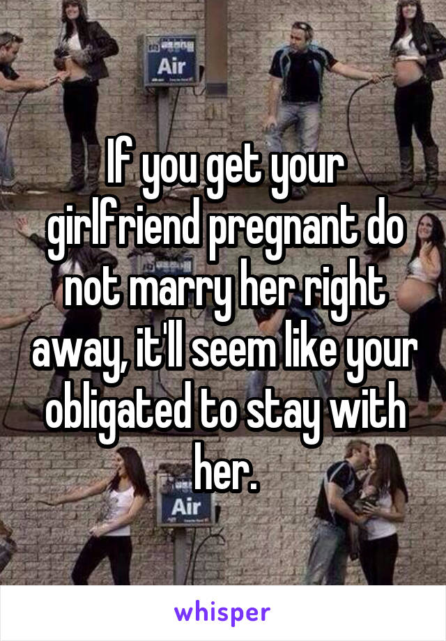 If you get your girlfriend pregnant do not marry her right away, it'll seem like your obligated to stay with her.