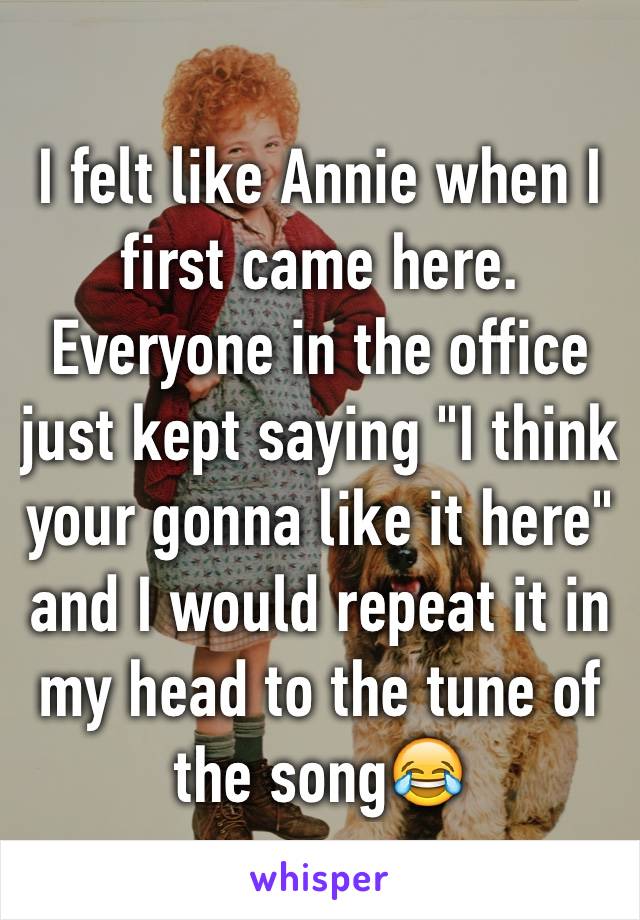 I felt like Annie when I first came here. Everyone in the office just kept saying "I think your gonna like it here" and I would repeat it in my head to the tune of the song😂