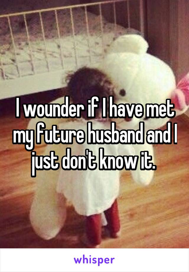 I wounder if I have met my future husband and I just don't know it. 