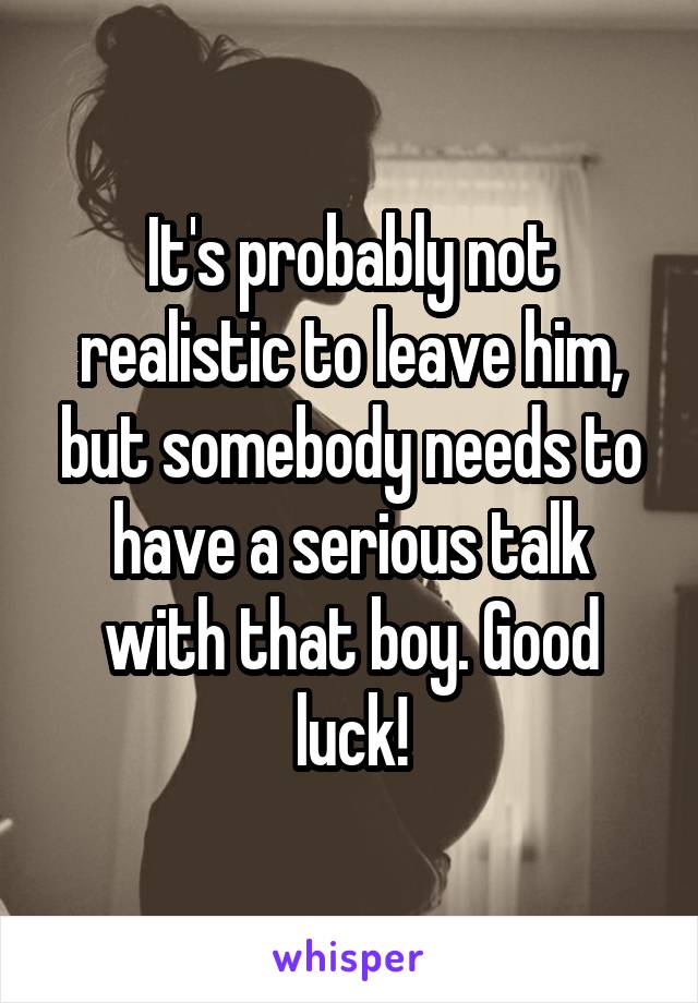 It's probably not realistic to leave him, but somebody needs to have a serious talk with that boy. Good luck!