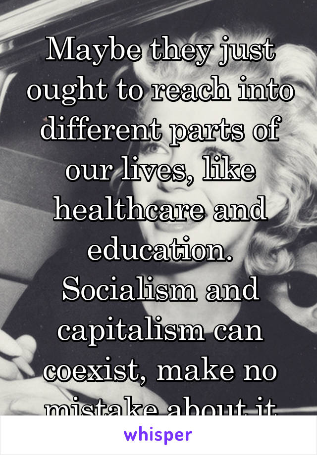 Maybe they just ought to reach into different parts of our lives, like healthcare and education. Socialism and capitalism can coexist, make no mistake about it