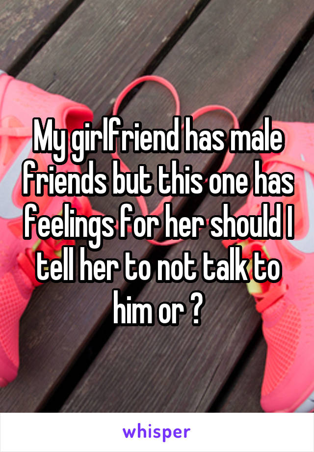 My girlfriend has male friends but this one has feelings for her should I tell her to not talk to him or ?