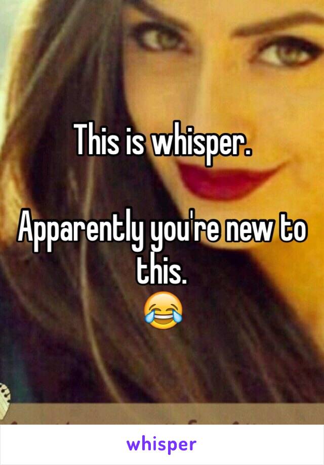 This is whisper.  

Apparently you're new to this.
😂