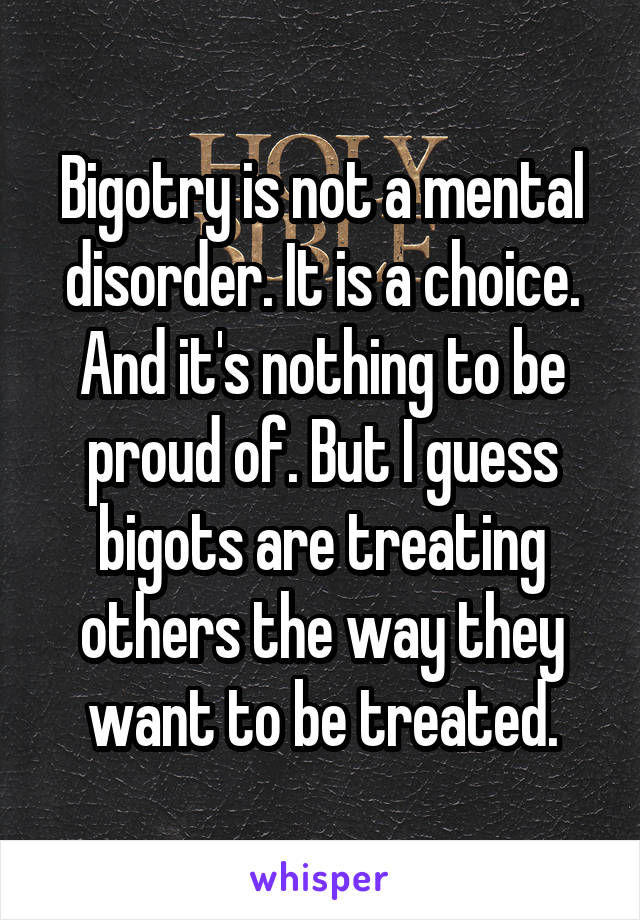 Bigotry is not a mental disorder. It is a choice. And it's nothing to be proud of. But I guess bigots are treating others the way they want to be treated.