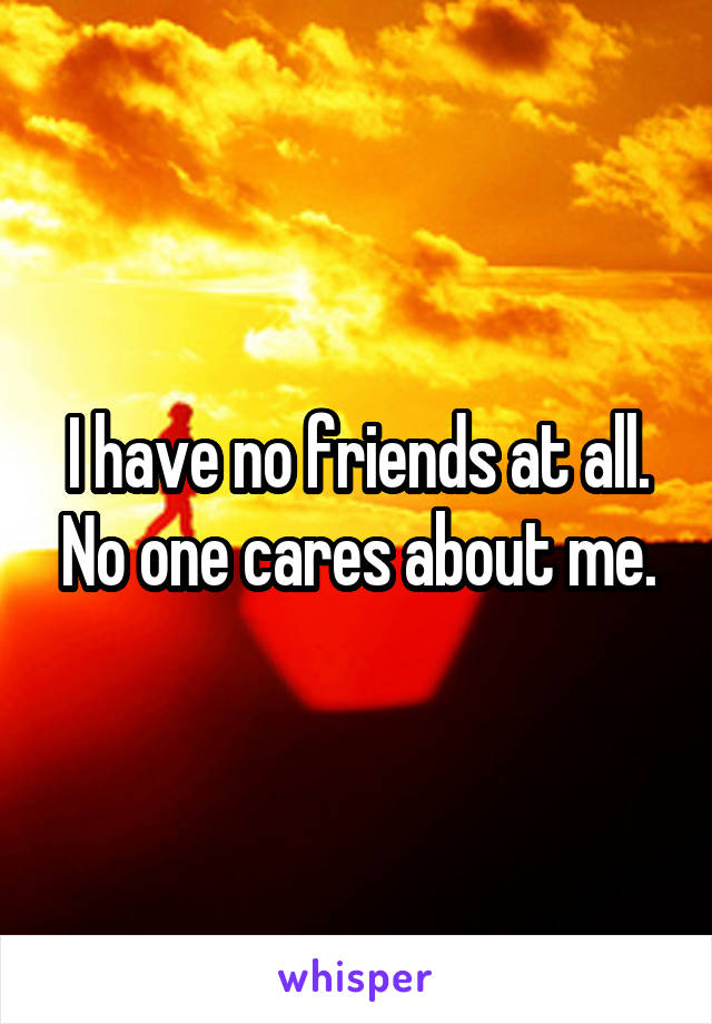 I have no friends at all. No one cares about me.