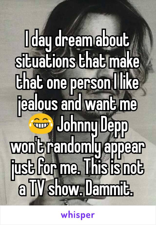 I day dream about situations that make that one person I like jealous and want me 😂 Johnny Depp won't randomly appear just for me. This is not a TV show. Dammit. 