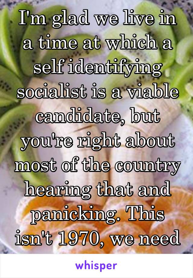 I'm glad we live in a time at which a self identifying socialist is a viable candidate, but you're right about most of the country hearing that and panicking. This isn't 1970, we need to move forward