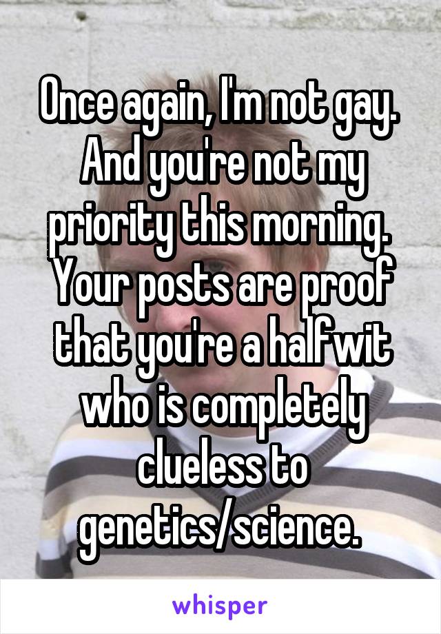 Once again, I'm not gay. 
And you're not my priority this morning. 
Your posts are proof that you're a halfwit who is completely clueless to genetics/science. 