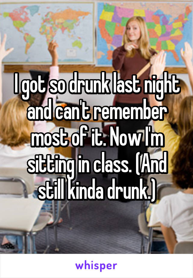 I got so drunk last night and can't remember most of it. Now I'm sitting in class. (And still kinda drunk.)