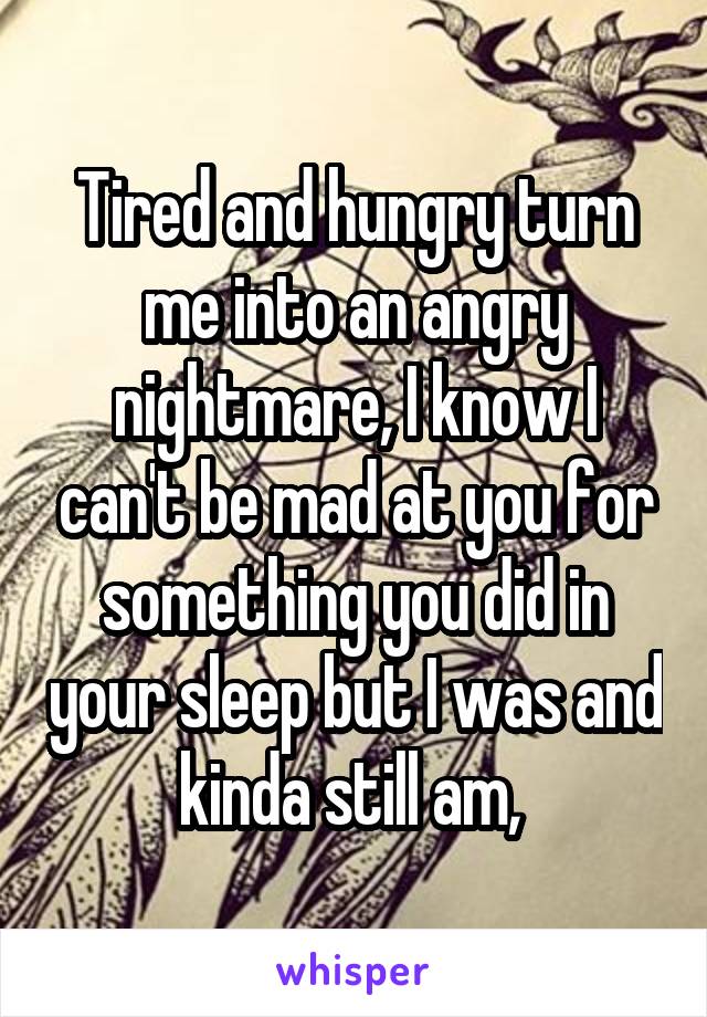 Tired and hungry turn me into an angry nightmare, I know I can't be mad at you for something you did in your sleep but I was and kinda still am, 