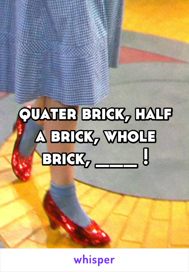 quater brick, half a brick, whole brick, ___ !