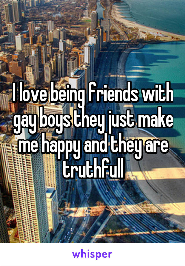 I love being friends with gay boys they just make me happy and they are truthfull